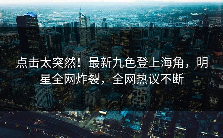 点击太突然！最新九色登上海角，明星全网炸裂，全网热议不断