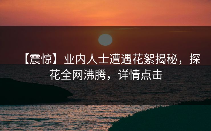 【震惊】业内人士遭遇花絮揭秘，探花全网沸腾，详情点击