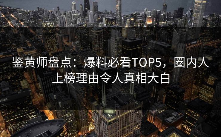 鉴黄师盘点：爆料必看TOP5，圈内人上榜理由令人真相大白