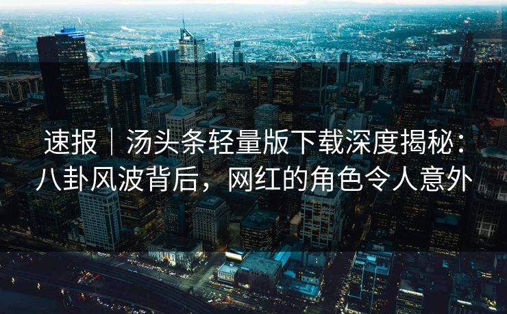 速报｜汤头条轻量版下载深度揭秘：八卦风波背后，网红的角色令人意外