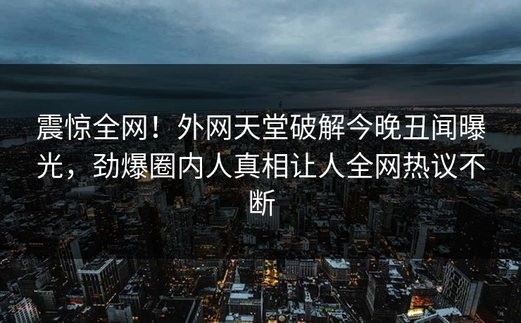 震惊全网！外网天堂破解今晚丑闻曝光，劲爆圈内人真相让人全网热议不断