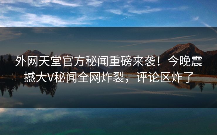 外网天堂官方秘闻重磅来袭！今晚震撼大V秘闻全网炸裂，评论区炸了