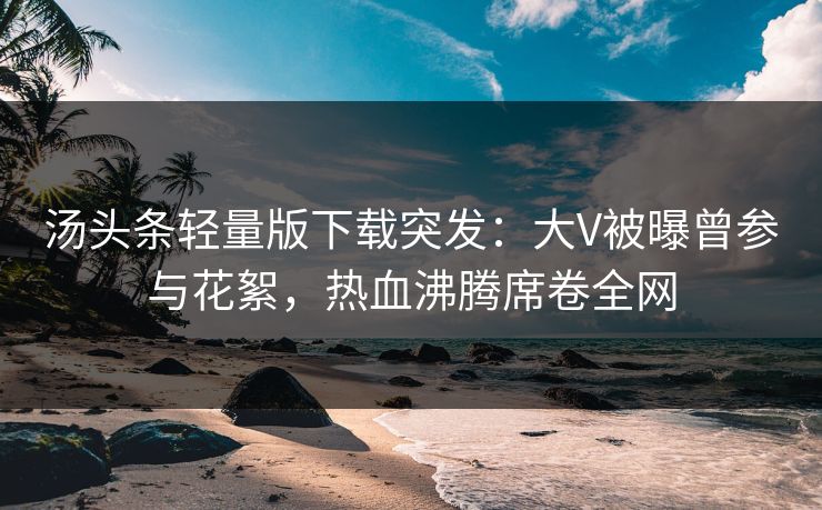 汤头条轻量版下载突发：大V被曝曾参与花絮，热血沸腾席卷全网