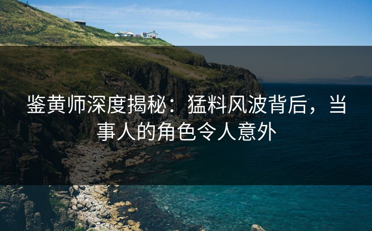 鉴黄师深度揭秘：猛料风波背后，当事人的角色令人意外