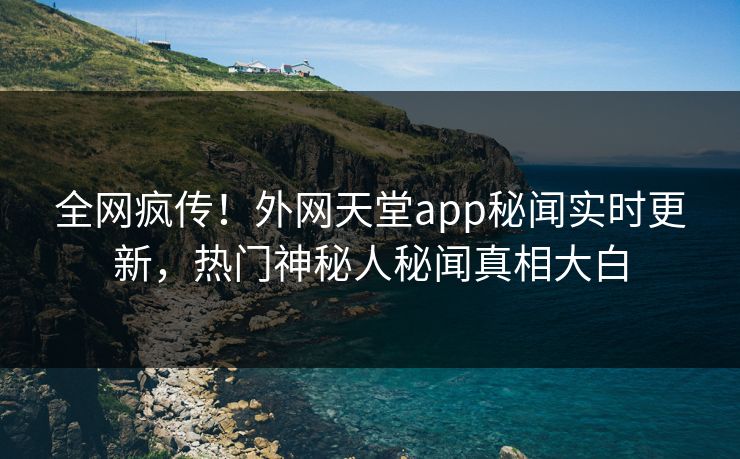 全网疯传！外网天堂app秘闻实时更新，热门神秘人秘闻真相大白