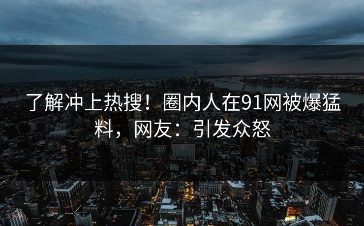 了解冲上热搜！圈内人在91网被爆猛料，网友：引发众怒