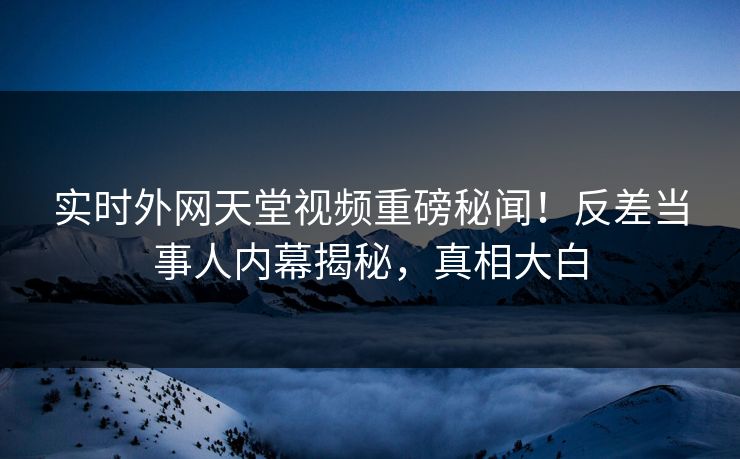 实时外网天堂视频重磅秘闻！反差当事人内幕揭秘，真相大白