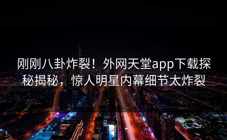 刚刚八卦炸裂！外网天堂app下载探秘揭秘，惊人明星内幕细节太炸裂