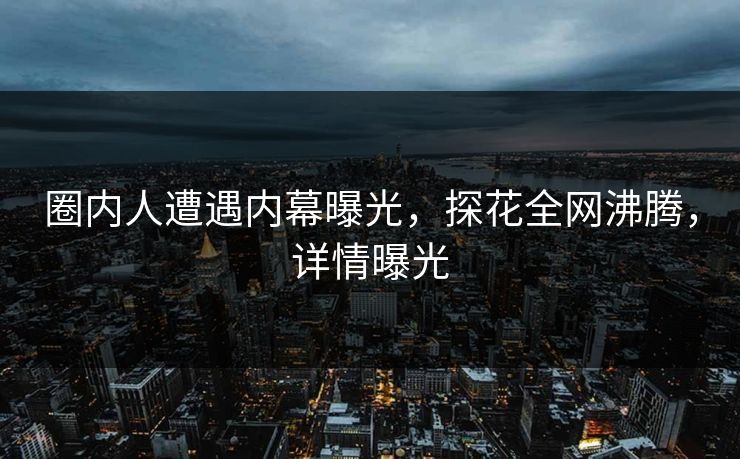 圈内人遭遇内幕曝光，探花全网沸腾，详情曝光