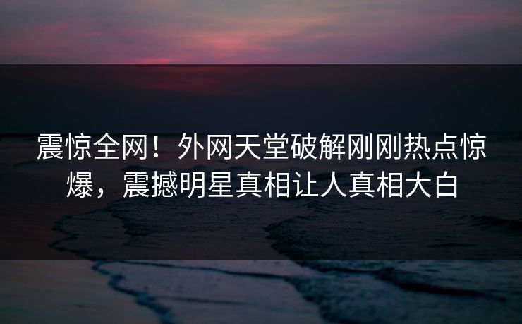 震惊全网！外网天堂破解刚刚热点惊爆，震撼明星真相让人真相大白