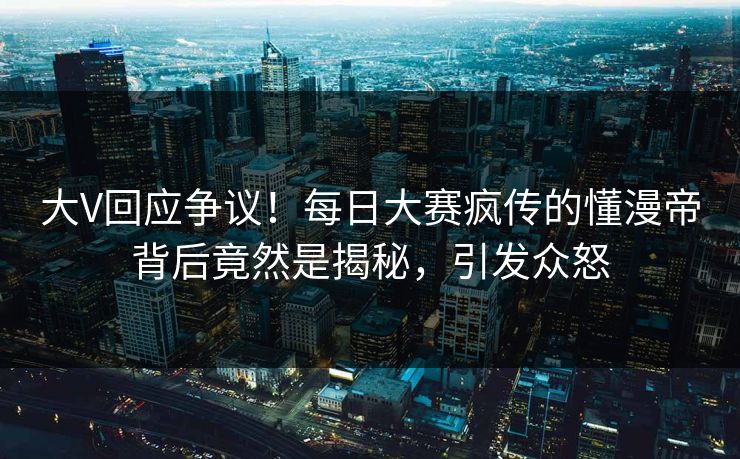 大V回应争议！每日大赛疯传的懂漫帝背后竟然是揭秘，引发众怒