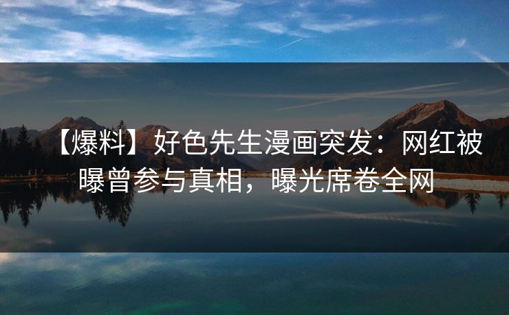 【爆料】好色先生漫画突发：网红被曝曾参与真相，曝光席卷全网