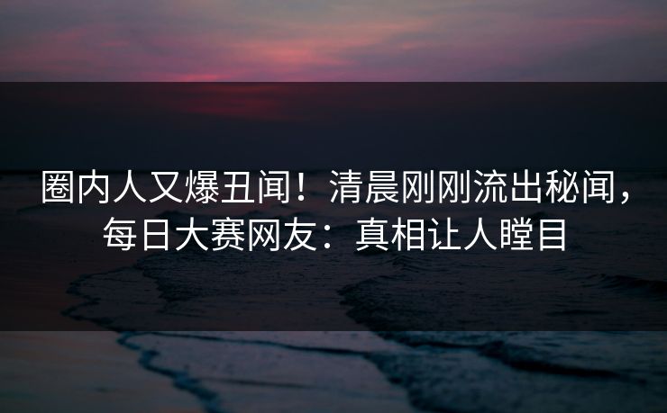 圈内人又爆丑闻！清晨刚刚流出秘闻，每日大赛网友：真相让人瞠目