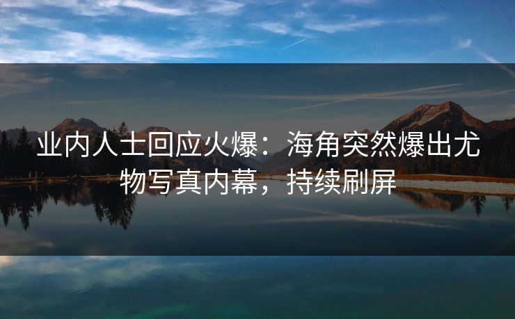 业内人士回应火爆：海角突然爆出尤物写真内幕，持续刷屏