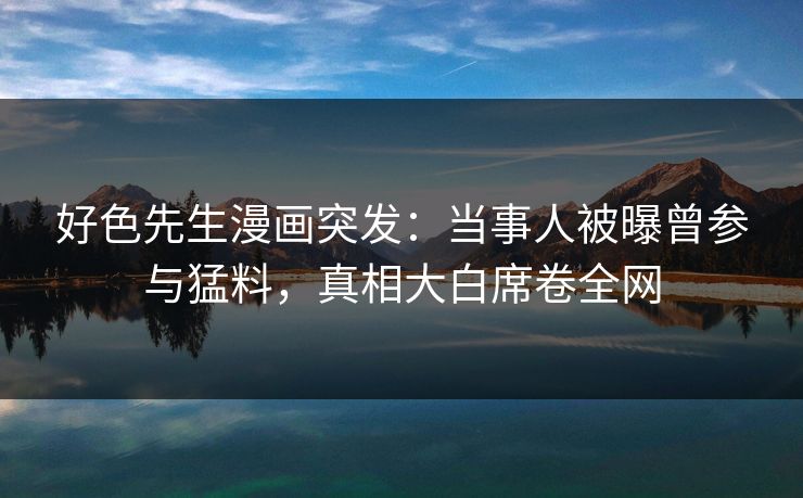 好色先生漫画突发：当事人被曝曾参与猛料，真相大白席卷全网