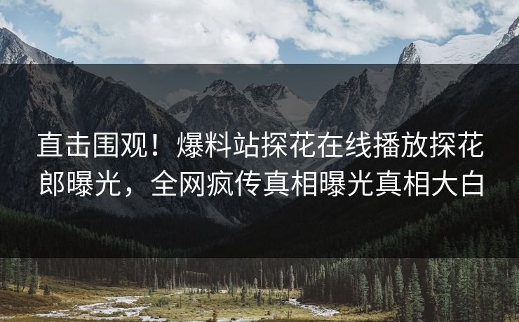 直击围观！爆料站探花在线播放探花郎曝光，全网疯传真相曝光真相大白