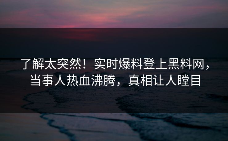 了解太突然！实时爆料登上黑料网，当事人热血沸腾，真相让人瞠目
