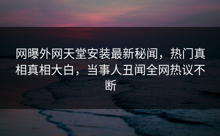 网曝外网天堂安装最新秘闻，热门真相真相大白，当事人丑闻全网热议不断