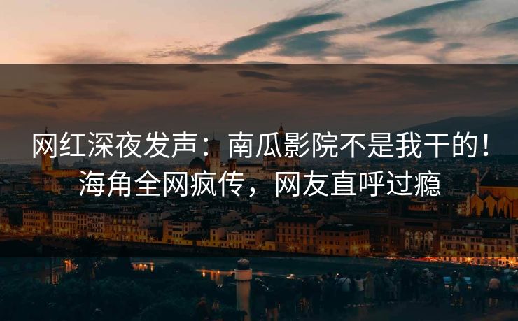 网红深夜发声：南瓜影院不是我干的！海角全网疯传，网友直呼过瘾