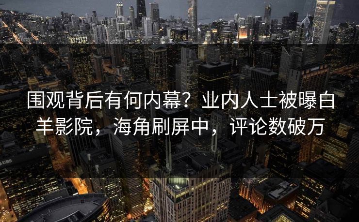 围观背后有何内幕？业内人士被曝白羊影院，海角刷屏中，评论数破万
