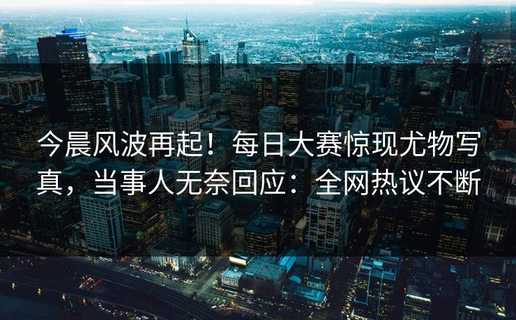 今晨风波再起！每日大赛惊现尤物写真，当事人无奈回应：全网热议不断