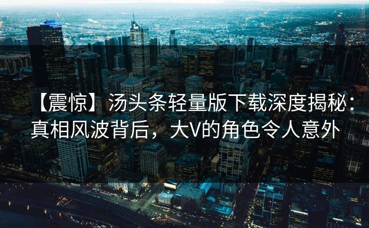 【震惊】汤头条轻量版下载深度揭秘：真相风波背后，大V的角色令人意外