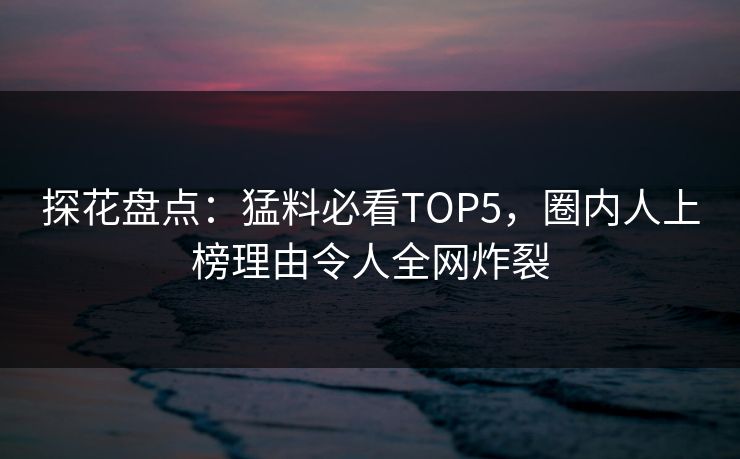 探花盘点：猛料必看TOP5，圈内人上榜理由令人全网炸裂