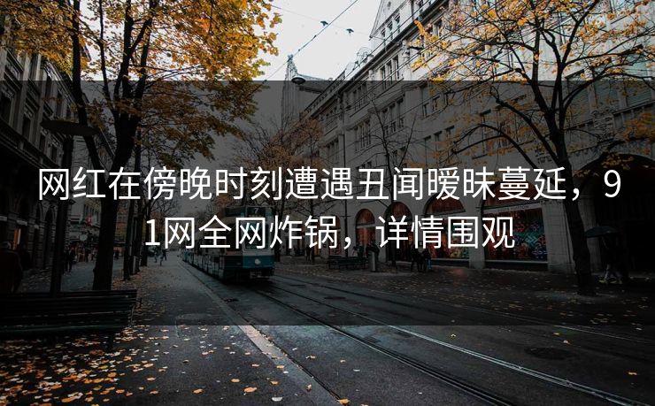 网红在傍晚时刻遭遇丑闻暧昧蔓延，91网全网炸锅，详情围观