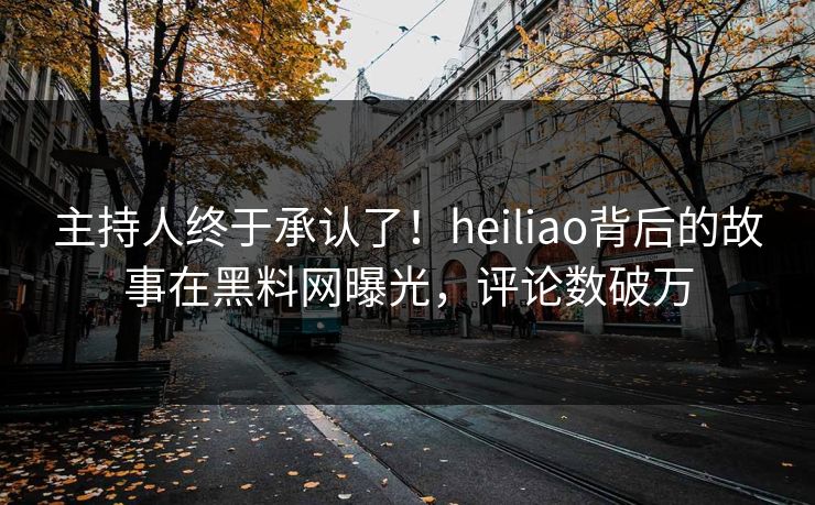 主持人终于承认了！heiliao背后的故事在黑料网曝光，评论数破万