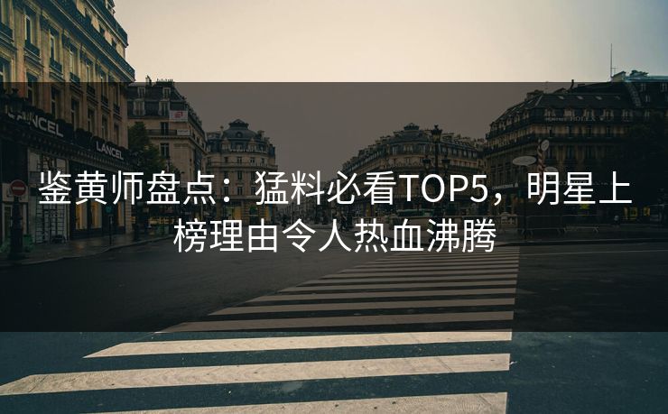 鉴黄师盘点：猛料必看TOP5，明星上榜理由令人热血沸腾