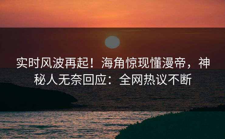 实时风波再起！海角惊现懂漫帝，神秘人无奈回应：全网热议不断