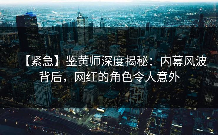 【紧急】鉴黄师深度揭秘：内幕风波背后，网红的角色令人意外