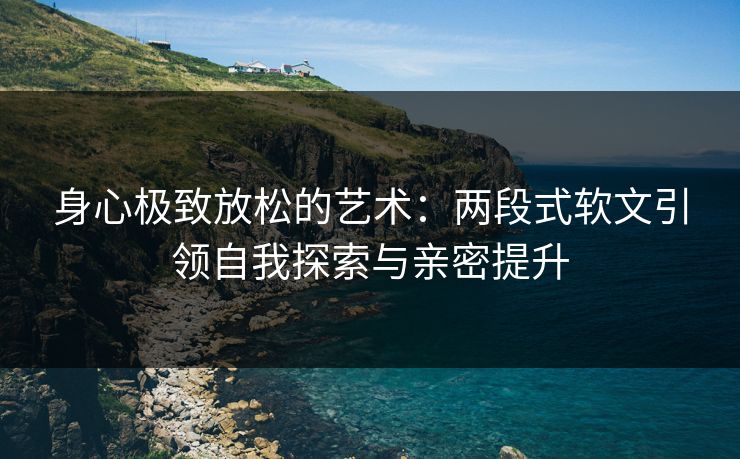 身心极致放松的艺术：两段式软文引领自我探索与亲密提升