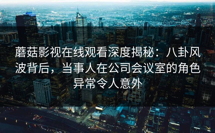 蘑菇影视在线观看深度揭秘：八卦风波背后，当事人在公司会议室的角色异常令人意外