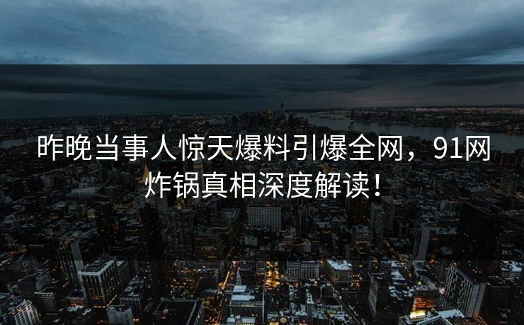 昨晚当事人惊天爆料引爆全网，91网炸锅真相深度解读！