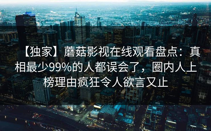 【独家】蘑菇影视在线观看盘点：真相最少99%的人都误会了，圈内人上榜理由疯狂令人欲言又止