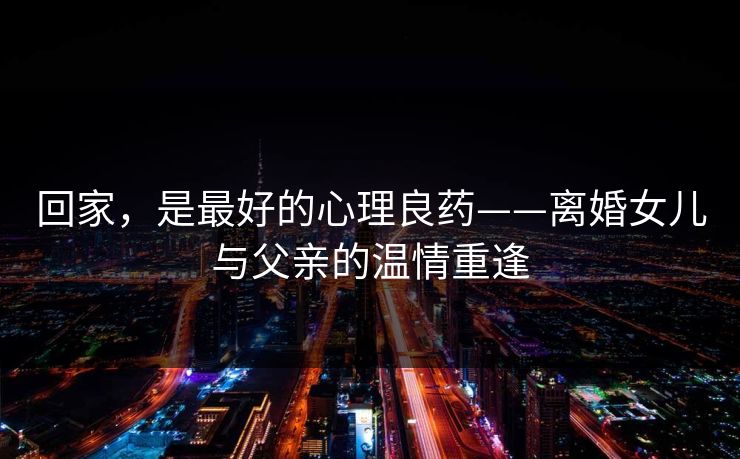 回家，是最好的心理良药——离婚女儿与父亲的温情重逢