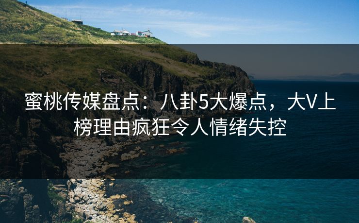 蜜桃传媒盘点：八卦5大爆点，大V上榜理由疯狂令人情绪失控