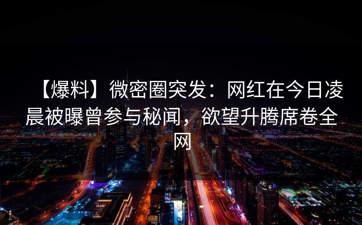 【爆料】微密圈突发：网红在今日凌晨被曝曾参与秘闻，欲望升腾席卷全网
