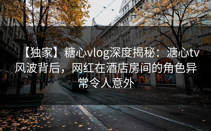 【独家】糖心vlog深度揭秘：溏心tv风波背后，网红在酒店房间的角色异常令人意外