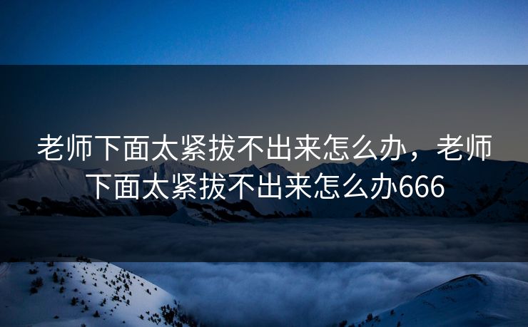 老师下面太紧拔不出来怎么办，老师下面太紧拔不出来怎么办666