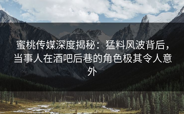 蜜桃传媒深度揭秘：猛料风波背后，当事人在酒吧后巷的角色极其令人意外