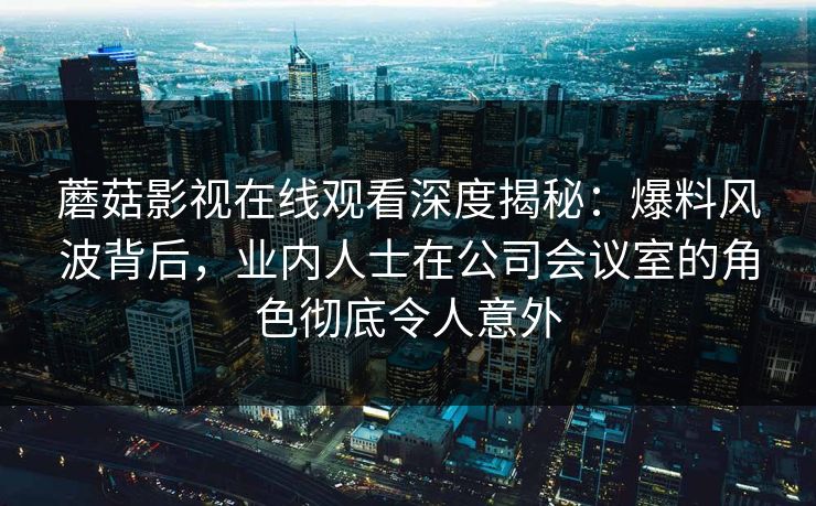 蘑菇影视在线观看深度揭秘：爆料风波背后，业内人士在公司会议室的角色彻底令人意外