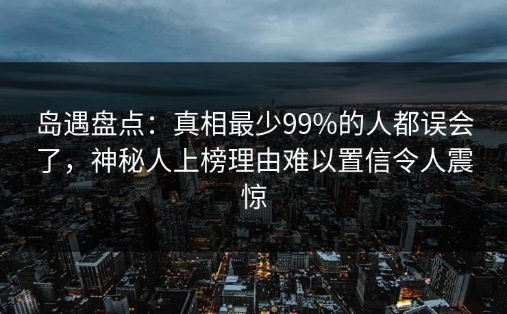 岛遇盘点：真相最少99%的人都误会了，神秘人上榜理由难以置信令人震惊