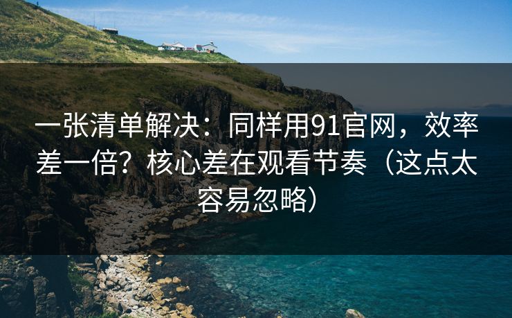 一张清单解决：同样用91官网，效率差一倍？核心差在观看节奏（这点太容易忽略）