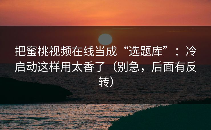 把蜜桃视频在线当成“选题库”:冷启动这样用太香了(别急,后面有反转) 把蜜桃视频在线当成“选题库”:冷启动这样用太香了(别急,后面有反转)