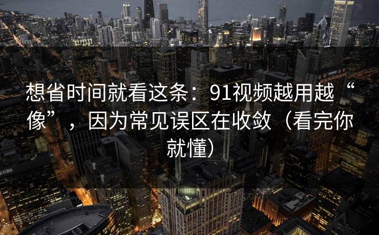 想省时间就看这条：91视频越用越“像”，因为常见误区在收敛（看完你就懂）