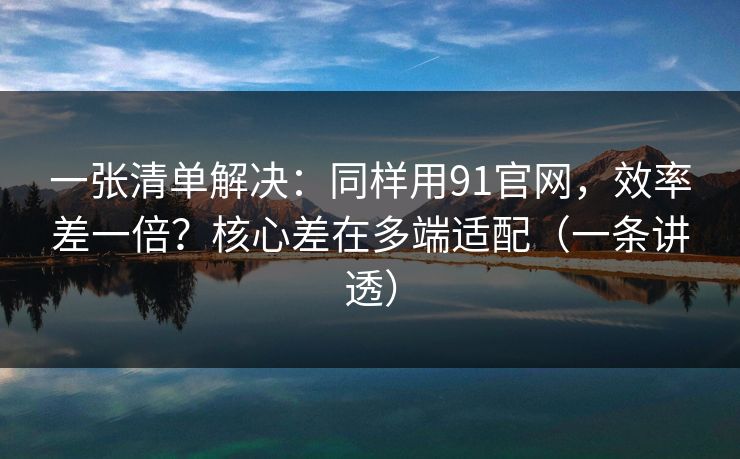 一张清单解决：同样用91官网，效率差一倍？核心差在多端适配（一条讲透）