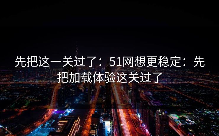 先把这一关过了：51网想更稳定：先把加载体验这关过了