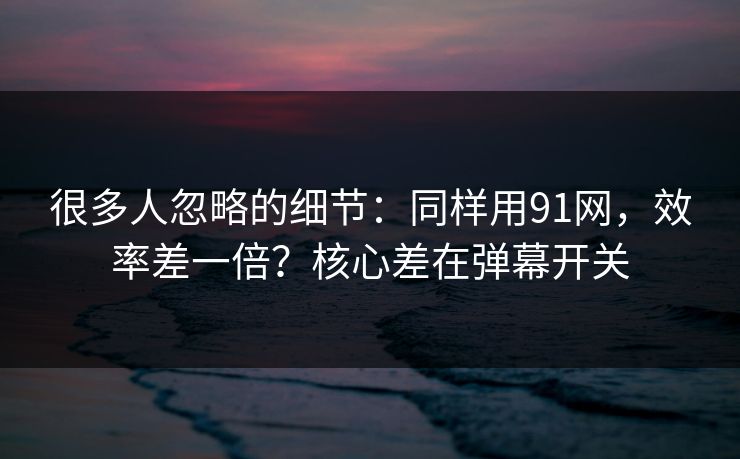 很多人忽略的细节：同样用91网，效率差一倍？核心差在弹幕开关
